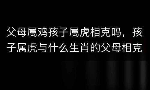 父母属鸡孩子属虎相克吗，孩子属虎与什么生肖的父母相克