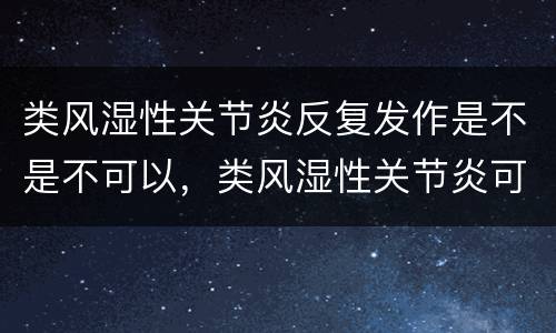 类风湿性关节炎反复发作是不是不可以，类风湿性关节炎可以彻底治愈吗