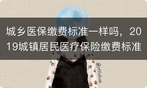 城乡医保缴费标准一样吗，2019城镇居民医疗保险缴费标准