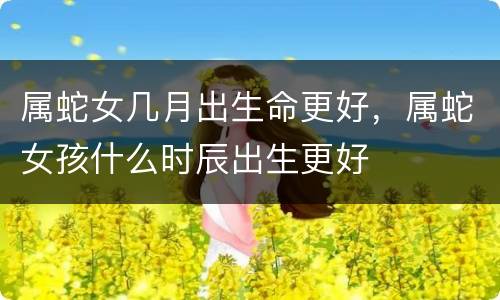 属蛇女几月出生命更好，属蛇女孩什么时辰出生更好