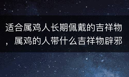 适合属鸡人长期佩戴的吉祥物，属鸡的人带什么吉祥物辟邪