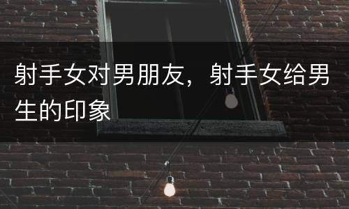 射手女对男朋友，射手女给男生的印象
