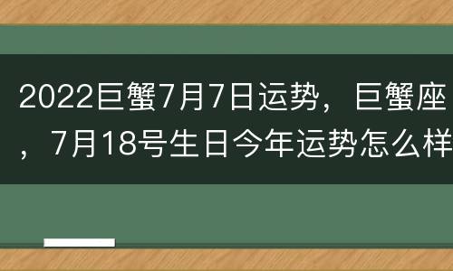 2022巨蟹7月7日运势，巨蟹座，7月18号生日今年运势怎么样啊？属猴