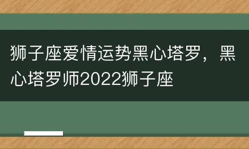 狮子座爱情运势黑心塔罗，黑心塔罗师2022狮子座