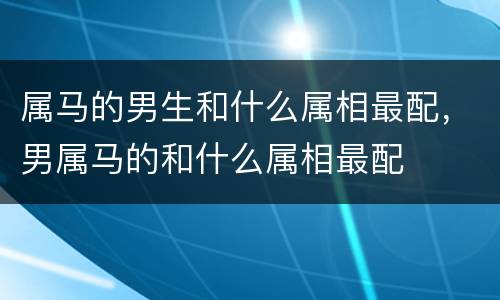 属马的男生和什么属相最配，男属马的和什么属相最配