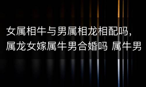 女属相牛与男属相龙相配吗，属龙女嫁属牛男合婚吗 属牛男和属龙
