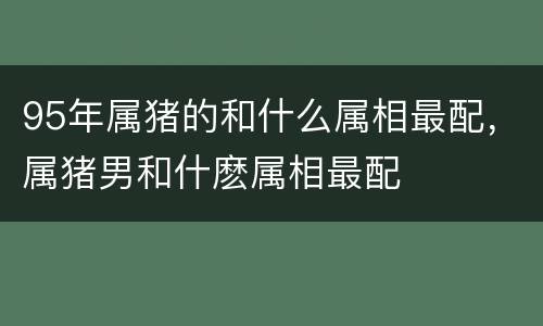 95年属猪的和什么属相最配，属猪男和什麽属相最配