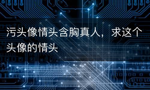 污头像情头含胸真人，求这个头像的情头