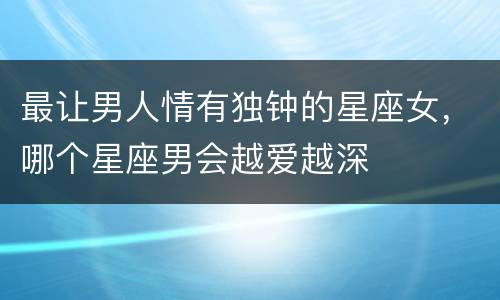 最让男人情有独钟的星座女，哪个星座男会越爱越深
