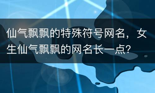 仙气飘飘的特殊符号网名，女生仙气飘飘的网名长一点？