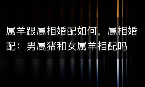属羊跟属相婚配如何，属相婚配：男属猪和女属羊相配吗