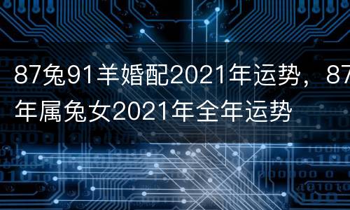 87兔91羊婚配2021年运势，87年属兔女2021年全年运势