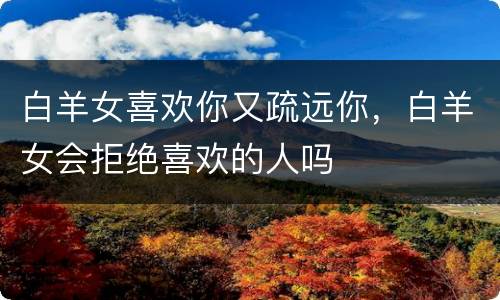 白羊女喜欢你又疏远你，白羊女会拒绝喜欢的人吗