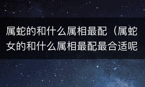 属蛇的和什么属相最配（属蛇女的和什么属相最配最合适呢）