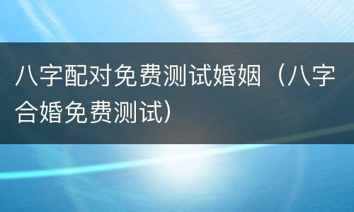 八字配对免费测试婚姻（八字合婚免费测试）
