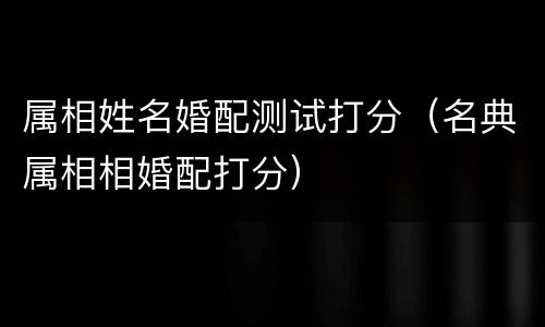 属相姓名婚配测试打分（名典属相相婚配打分）
