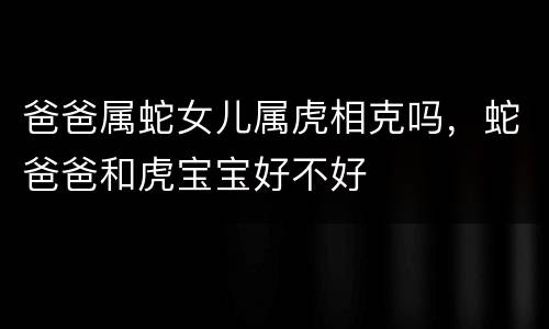 爸爸属蛇女儿属虎相克吗，蛇爸爸和虎宝宝好不好