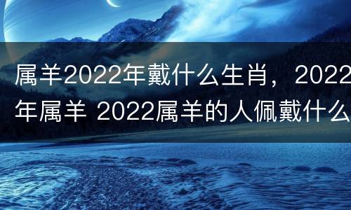 属羊2022年戴什么生肖，2022年属羊 2022属羊的人佩戴什么最好