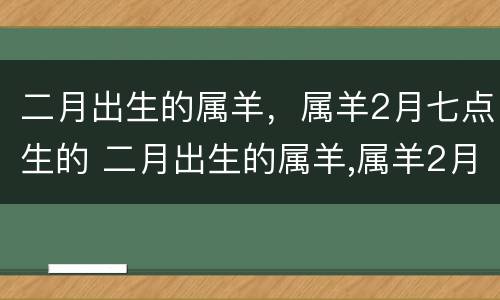 二月出生的属羊，属羊2月七点生的 二月出生的属羊,属羊2月七点生的好吗