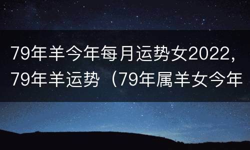 79年羊今年每月运势女2022，79年羊运势（79年属羊女今年每月运势）