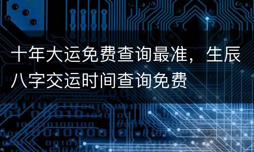十年大运免费查询最准，生辰八字交运时间查询免费