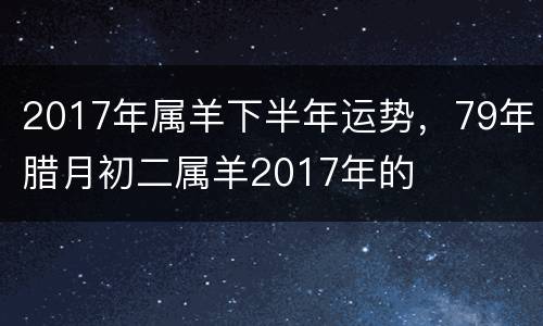 2017年属羊下半年运势，79年腊月初二属羊2017年的