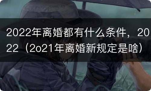 2022年离婚都有什么条件，2022（2o21年离婚新规定是啥）