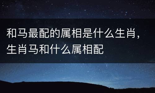 和马最配的属相是什么生肖，生肖马和什么属相配