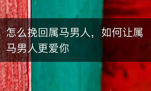 怎么挽回属马男人，如何让属马男人更爱你