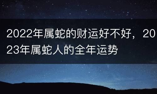 2022年属蛇的财运好不好，2023年属蛇人的全年运势