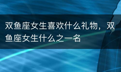 双鱼座女生喜欢什么礼物，双鱼座女生什么之一名
