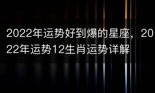 2022年运势好到爆的星座，2022年运势12生肖运势详解