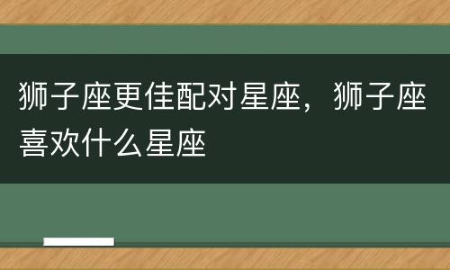 狮子座更佳配对星座，狮子座喜欢什么星座