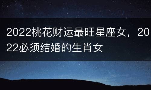 2022桃花财运最旺星座女，2022必须结婚的生肖女