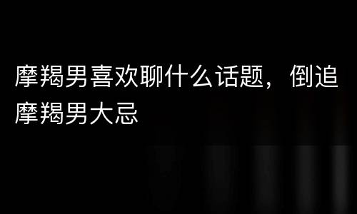摩羯男喜欢聊什么话题，倒追摩羯男大忌