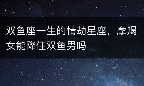 双鱼座一生的情劫星座，摩羯女能降住双鱼男吗