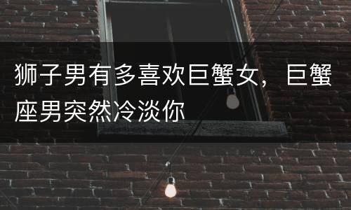 狮子男有多喜欢巨蟹女，巨蟹座男突然冷淡你