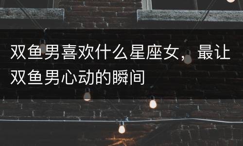 双鱼男喜欢什么星座女，最让双鱼男心动的瞬间