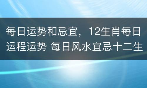 每日运势和忌宜，12生肖每日运程运势 每日风水宜忌十二生肖运程