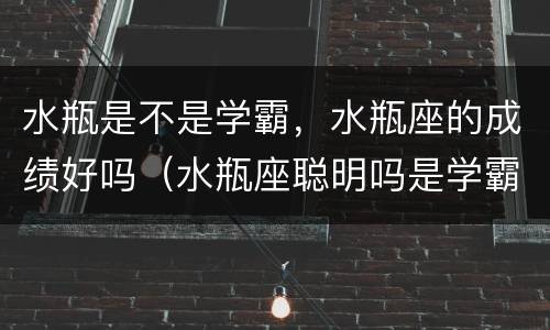 水瓶是不是学霸，水瓶座的成绩好吗（水瓶座聪明吗是学霸吗）