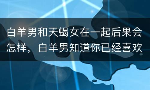 白羊男和天蝎女在一起后果会怎样，白羊男知道你已经喜欢他以后
