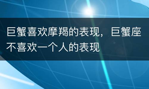 巨蟹喜欢摩羯的表现，巨蟹座不喜欢一个人的表现