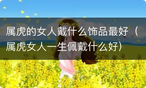 属虎的女人戴什么饰品最好（属虎女人一生佩戴什么好）