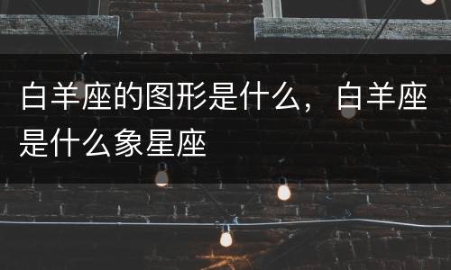 白羊座的图形是什么，白羊座是什么象星座