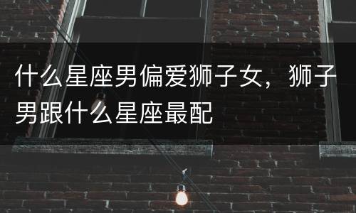 什么星座男偏爱狮子女，狮子男跟什么星座最配