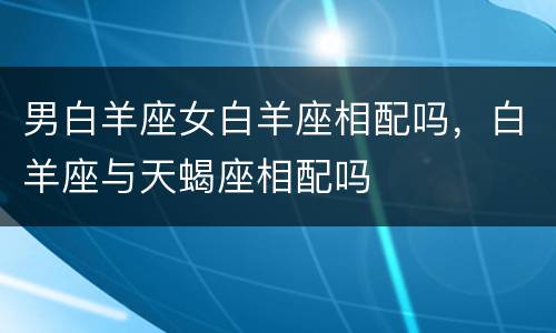 男白羊座女白羊座相配吗，白羊座与天蝎座相配吗