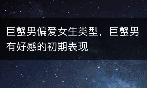 巨蟹男偏爱女生类型，巨蟹男有好感的初期表现