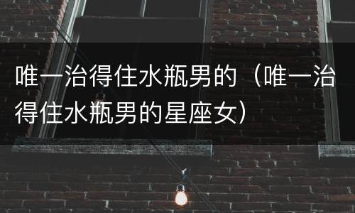 唯一治得住水瓶男的（唯一治得住水瓶男的星座女）