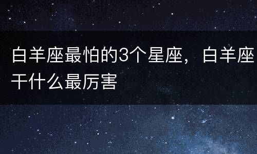 白羊座最怕的3个星座，白羊座干什么最厉害