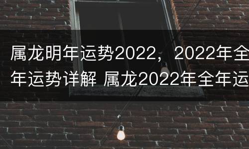 属龙明年运势2022，2022年全年运势详解 属龙2022年全年运势及运程